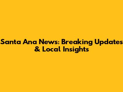 Santa Ana News: Breaking Updates & Local Insights
