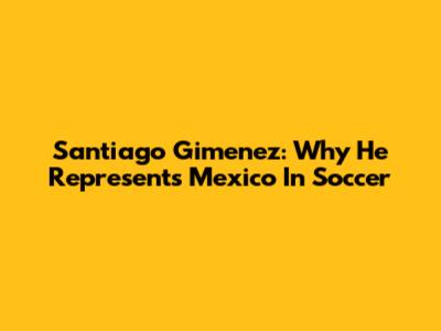 Santiago Gimenez: Why He Represents Mexico In Soccer