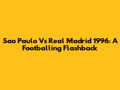 Sao Paulo Vs Real Madrid 1996: A Footballing Flashback