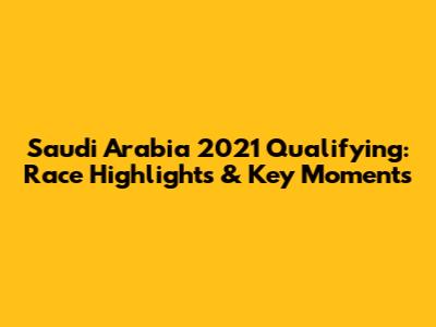 Saudi Arabia 2021 Qualifying: Race Highlights & Key Moments