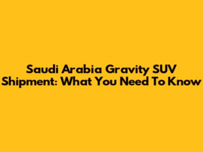 Saudi Arabia Gravity SUV Shipment: What You Need To Know