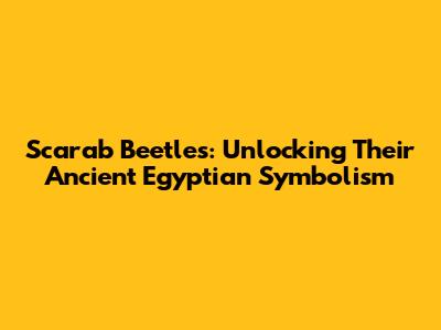 Scarab Beetles: Unlocking Their Ancient Egyptian Symbolism