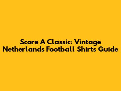Score A Classic: Vintage Netherlands Football Shirts Guide