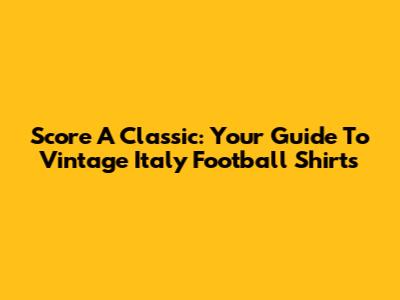 Score A Classic: Your Guide To Vintage Italy Football Shirts