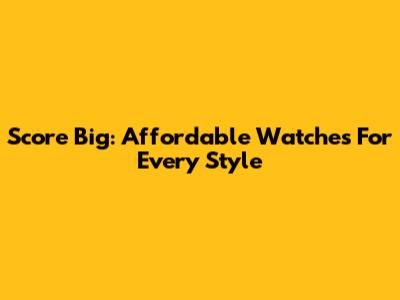 Score Big: Affordable Watches For Every Style