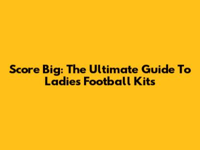 Score Big: The Ultimate Guide To Ladies Football Kits