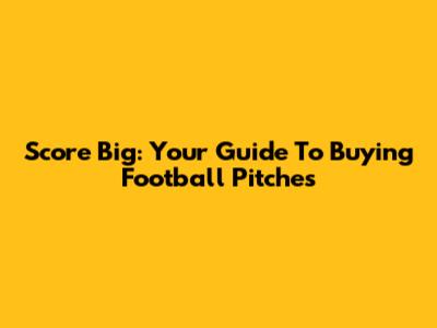 Score Big: Your Guide To Buying Football Pitches