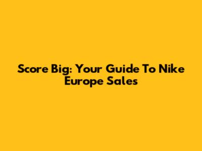 Score Big: Your Guide To Nike Europe Sales