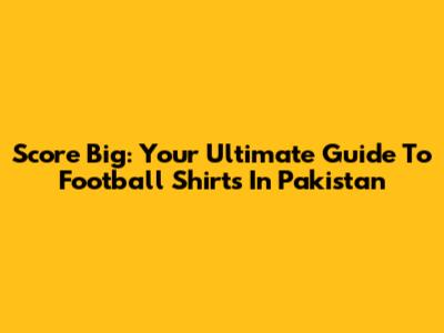 Score Big: Your Ultimate Guide To Football Shirts In Pakistan