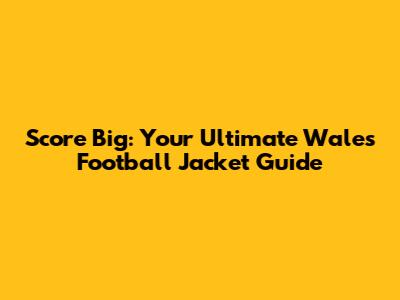 Score Big: Your Ultimate Wales Football Jacket Guide