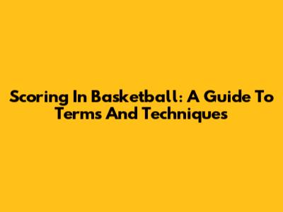 Scoring In Basketball: A Guide To Terms And Techniques