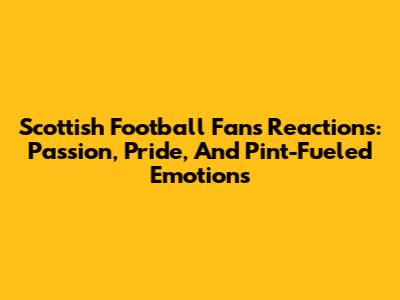 Scottish Football Fans' Reactions: Passion, Pride, And Pint-Fueled Emotions