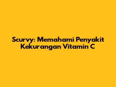 Scurvy: Memahami Penyakit Kekurangan Vitamin C