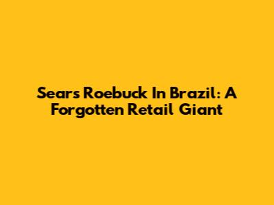 Sears Roebuck In Brazil: A Forgotten Retail Giant