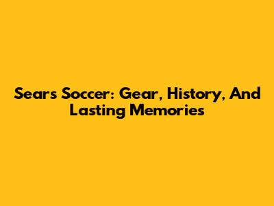 Sears Soccer: Gear, History, And Lasting Memories