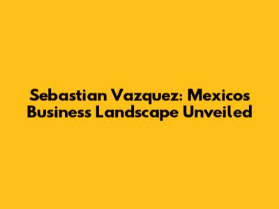 Sebastian Vazquez: Mexico's Business Landscape Unveiled