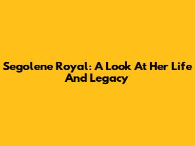 Segolene Royal: A Look At Her Life And Legacy