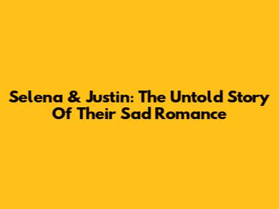 Selena & Justin: The Untold Story Of Their Sad Romance