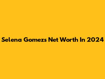 Selena Gomez's Net Worth In 2024