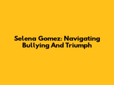 Selena Gomez: Navigating Bullying And Triumph