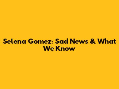 Selena Gomez: Sad News & What We Know