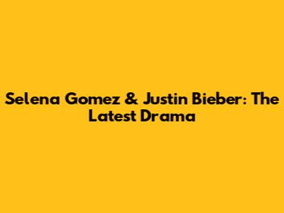 Selena Gomez & Justin Bieber: The Latest Drama