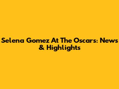 Selena Gomez At The Oscars: News & Highlights