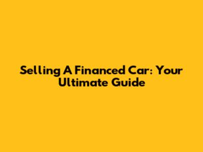 Selling A Financed Car: Your Ultimate Guide