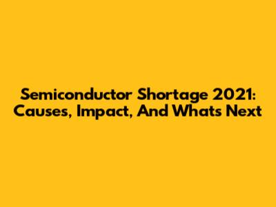 Semiconductor Shortage 2021: Causes, Impact, And What's Next