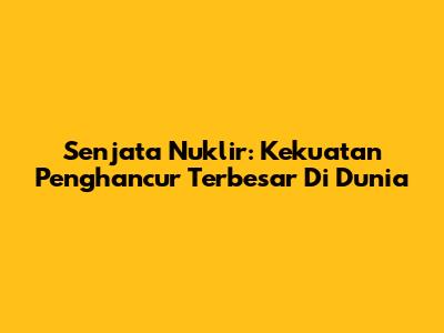 Senjata Nuklir: Kekuatan Penghancur Terbesar Di Dunia