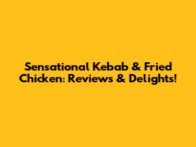 Sensational Kebab & Fried Chicken: Reviews & Delights!
