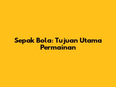 Sepak Bola: Tujuan Utama Permainan