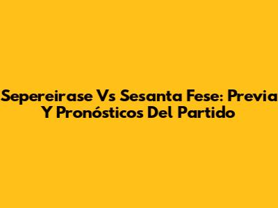 Sepereirase Vs Sesanta Fese: Previa Y Pronósticos Del Partido