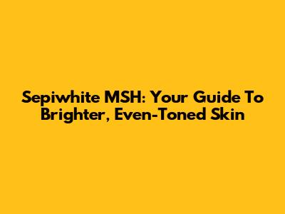 Sepiwhite MSH: Your Guide To Brighter, Even-Toned Skin