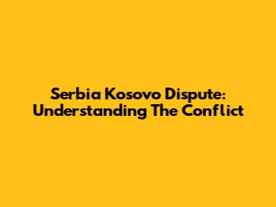 Serbia Kosovo Dispute: Understanding The Conflict