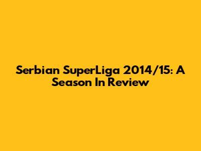 Serbian SuperLiga 2014/15: A Season In Review