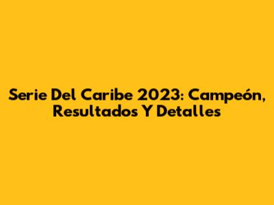 Serie Del Caribe 2023: Campeón, Resultados Y Detalles