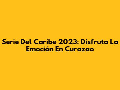 Serie Del Caribe 2023: Disfruta La Emoción En Curazao