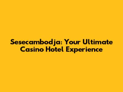 Sesecambodja: Your Ultimate Casino Hotel Experience