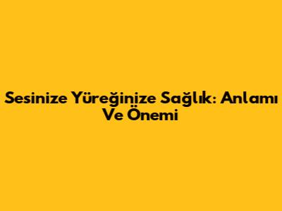 Sesinize Yüreğinize Sağlık: Anlamı Ve Önemi