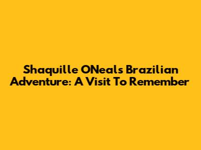 Shaquille O'Neal's Brazilian Adventure: A Visit To Remember