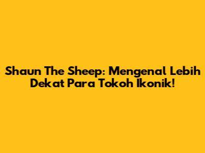 Shaun The Sheep: Mengenal Lebih Dekat Para Tokoh Ikonik!