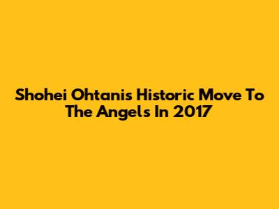 Shohei Ohtani's Historic Move To The Angels In 2017