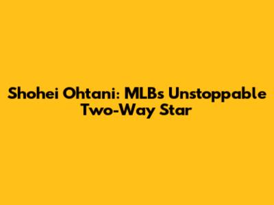 Shohei Ohtani: MLB's Unstoppable Two-Way Star