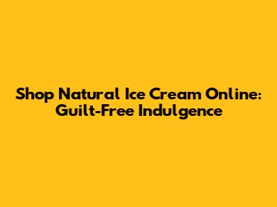 Shop Natural Ice Cream Online: Guilt-Free Indulgence
