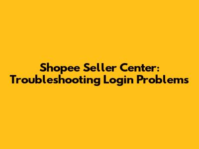 Shopee Seller Center: Troubleshooting Login Problems