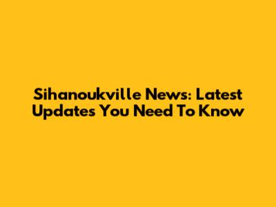 Sihanoukville News: Latest Updates You Need To Know