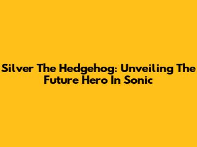 Silver The Hedgehog: Unveiling The Future Hero In Sonic