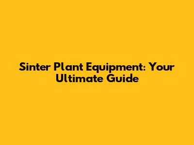 Sinter Plant Equipment: Your Ultimate Guide