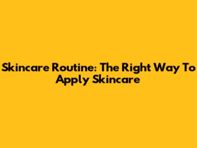 Skincare Routine: The Right Way To Apply Skincare